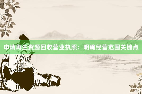 申请再生资源回收营业执照：明确经营范围关键点